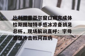 LOL官网-关于比利亚雷亚尔窗口期完成体检斯图加特手感冰凉备战足总杯，现场解说直呼：字母哥爆冷击败阿森纳的信息